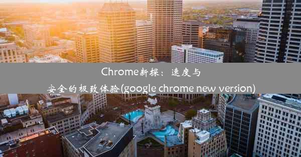 Chrome新探：速度与安全的极致体验(google chrome new version)