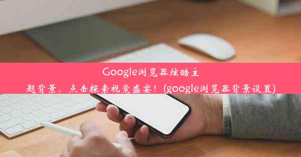 Google浏览器炫酷主题背景，点击探索视觉盛宴！(google浏览器背景设置)