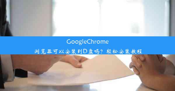 GoogleChrome浏览器可以安装到D盘吗？轻松安装教程