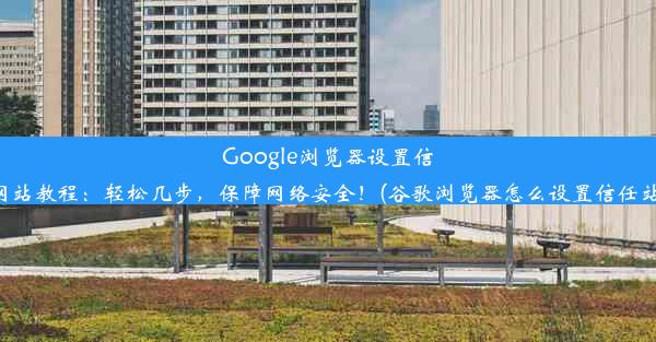 Google浏览器设置信任网站教程：轻松几步，保障网络安全！(谷歌浏览器怎么设置信任站点)