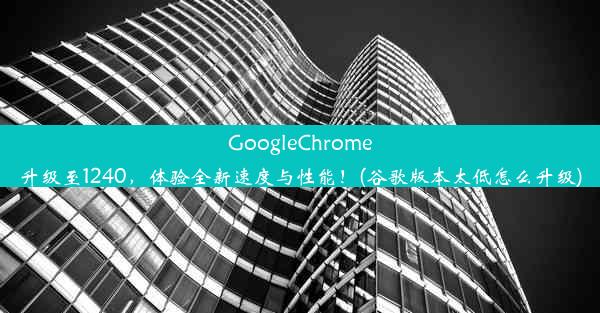 GoogleChrome升级至1240，体验全新速度与性能！(谷歌版本太低怎么升级)