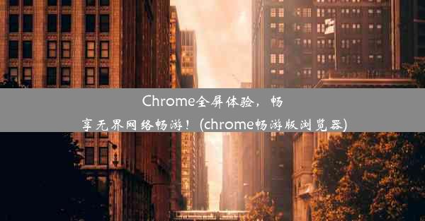 Chrome全屏体验，畅享无界网络畅游！(chrome畅游版浏览器)