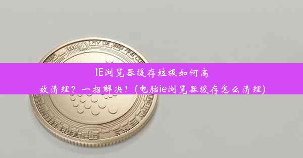 IE浏览器缓存垃圾如何高效清理？一招解决！(电脑ie浏览器缓存怎么清理)