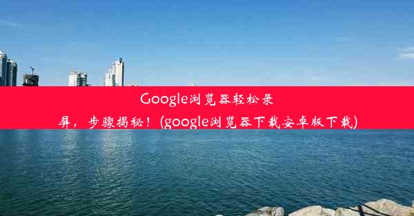 Google浏览器轻松录屏，步骤揭秘！(google浏览器下载安卓版下载)