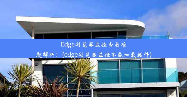 Edge浏览器监控查看难题解析！(edge浏览器监控不能加载插件)