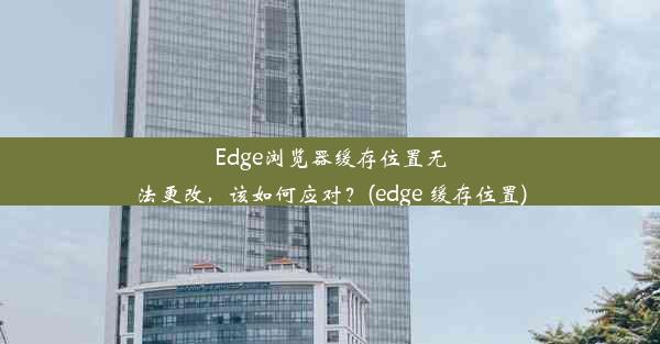 Edge浏览器缓存位置无法更改，该如何应对？(edge 缓存位置)