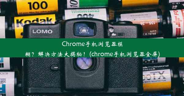 Chrome手机浏览器模糊？解决方法大揭秘！(chrome手机浏览器全屏)