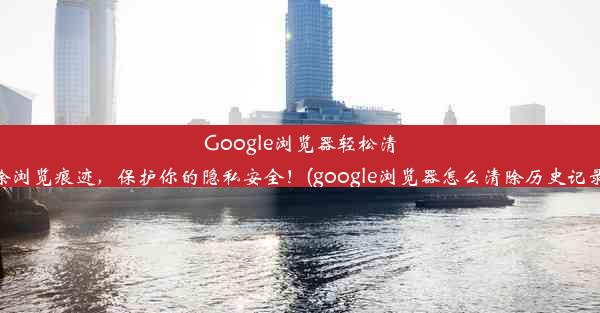 Google浏览器轻松清除浏览痕迹，保护你的隐私安全！(google浏览器怎么清除历史记录)