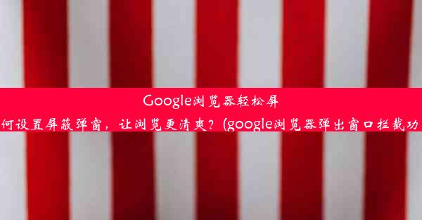 Google浏览器轻松屏蔽弹窗：如何设置屏蔽弹窗，让浏览更清爽？(google浏览器弹出窗口拦截功能怎么关闭)