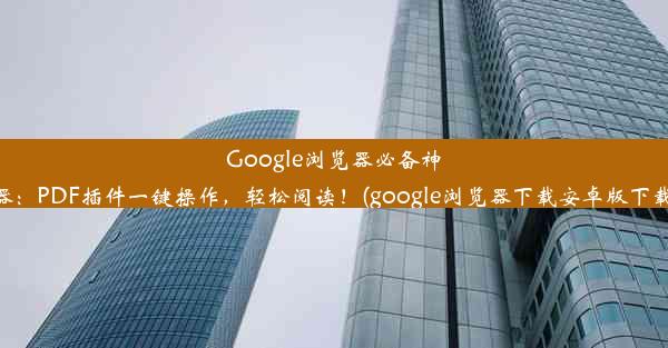 Google浏览器必备神器：PDF插件一键操作，轻松阅读！(google浏览器下载安卓版下载)