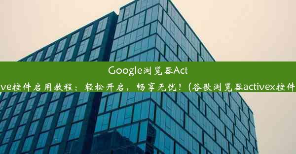 Google浏览器Active控件启用教程：轻松开启，畅享无忧！(谷歌浏览器activex控件)