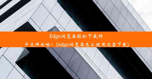 Edge浏览器轻松下载种子文件攻略！(edge浏览器怎么使用迅雷下载)