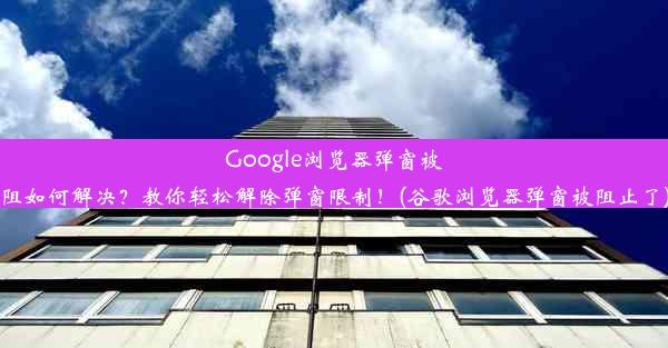 Google浏览器弹窗被阻如何解决？教你轻松解除弹窗限制！(谷歌浏览器弹窗被阻止了)