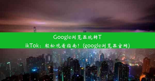 Google浏览器玩转TikTok：轻松观看指南！(google浏览器官网)