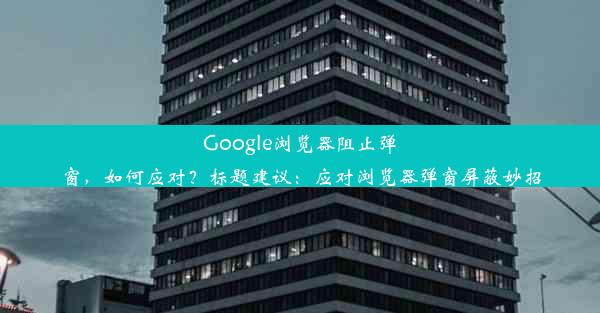 Google浏览器阻止弹窗，如何应对？标题建议：应对浏览器弹窗屏蔽妙招