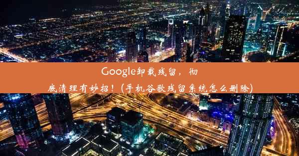 Google卸载残留，彻底清理有妙招！(手机谷歌残留系统怎么删除)