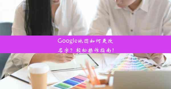 Google地图如何更改名字？轻松操作指南！