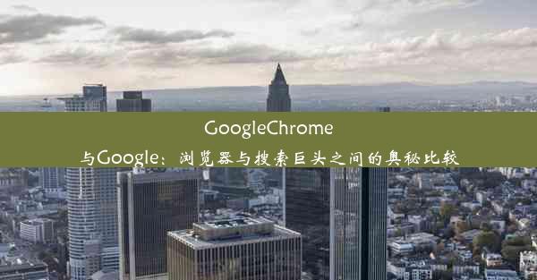 GoogleChrome与Google：浏览器与搜索巨头之间的奥秘比较