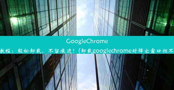 GoogleChrome卸载教程：轻松卸载，不留痕迹！(卸载googlechrome时弹出窗口但不显示)