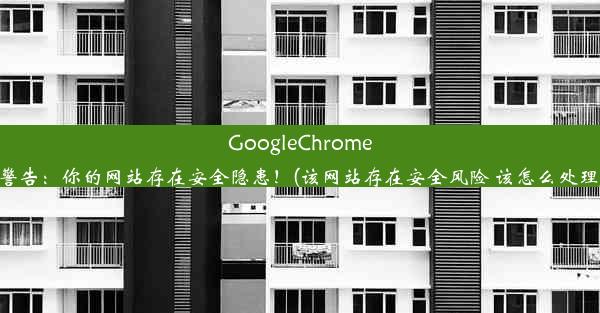 GoogleChrome警告：你的网站存在安全隐患！(该网站存在安全风险 该怎么处理)