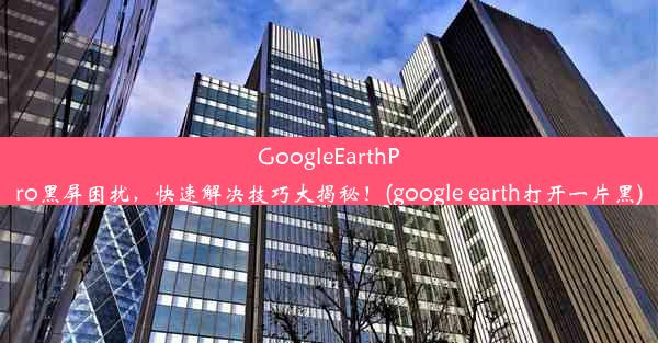 GoogleEarthPro黑屏困扰，快速解决技巧大揭秘！(google earth打开一片黑)