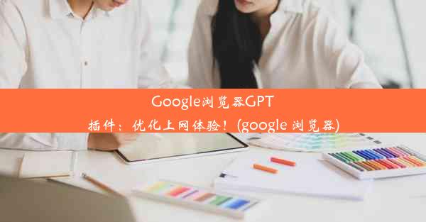 Google浏览器GPT插件：优化上网体验！(google 浏览器)