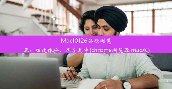 Mac10126谷歌浏览器：极速体验，尽在其中(chrome浏览器 mac版)