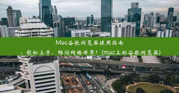 Mac谷歌浏览器使用指南：轻松上手，畅游网络世界！(mac上的谷歌浏览器)