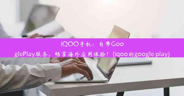 iQOO手机：自带GooglePlay服务，畅享海外应用体验！(iqoo的google play)