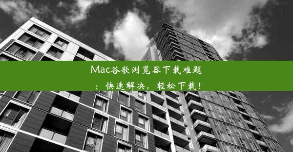 Mac谷歌浏览器下载难题：快速解决，轻松下载！