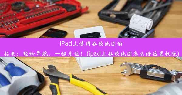 iPad上使用谷歌地图的指南：轻松导航，一键定位！(ipad上谷歌地图怎么给位置权限)