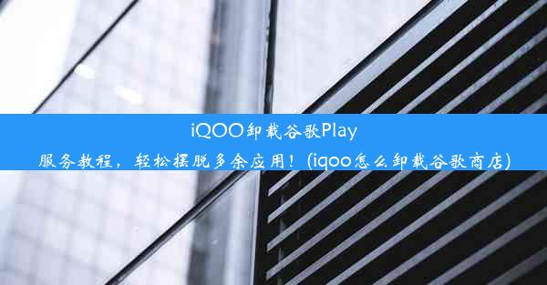 iQOO卸载谷歌Play服务教程，轻松摆脱多余应用！(iqoo怎么卸载谷歌商店)