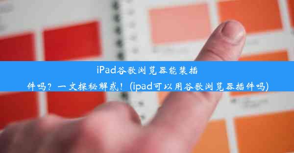 iPad谷歌浏览器能装插件吗？一文探秘解惑！(ipad可以用谷歌浏览器插件吗)