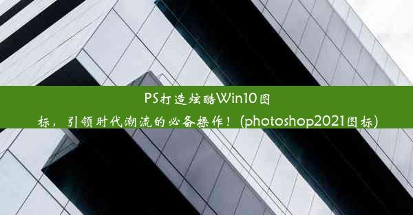 PS打造炫酷Win10图标，引领时代潮流的必备操作！(photoshop2021图标)