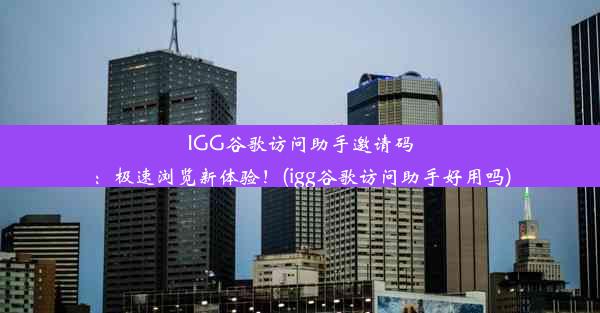 IGG谷歌访问助手邀请码：极速浏览新体验！(igg谷歌访问助手好用吗)