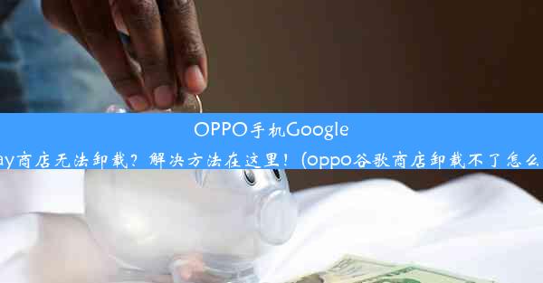 OPPO手机GooglePlay商店无法卸载？解决方法在这里！(oppo谷歌商店卸载不了怎么办)