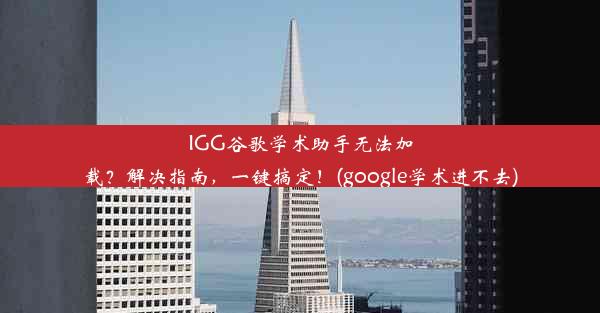 IGG谷歌学术助手无法加载？解决指南，一键搞定！(google学术进不去)