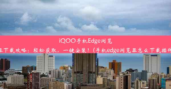 iQOO手机Edge浏览器下载攻略：轻松获取，一键安装！(手机edge浏览器怎么下载插件)