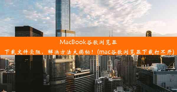 MacBook谷歌浏览器下载文件受阻，解决方法大揭秘！(mac谷歌浏览器下载打不开)