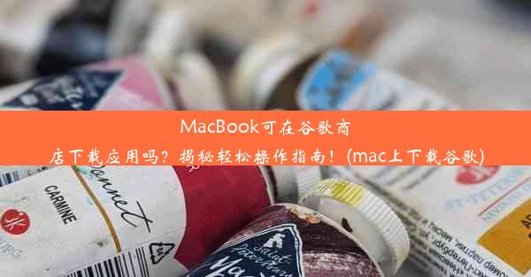 MacBook可在谷歌商店下载应用吗？揭秘轻松操作指南！(mac上下载谷歌)