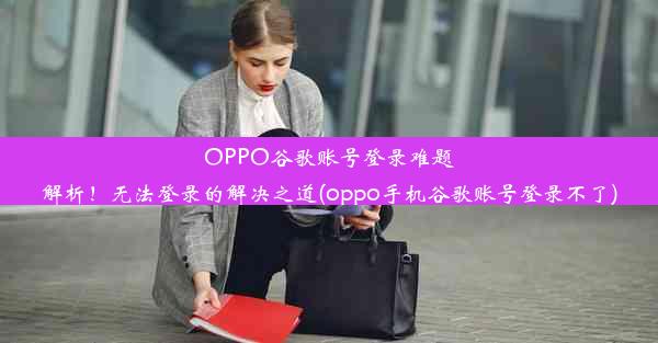 OPPO谷歌账号登录难题解析！无法登录的解决之道(oppo手机谷歌账号登录不了)