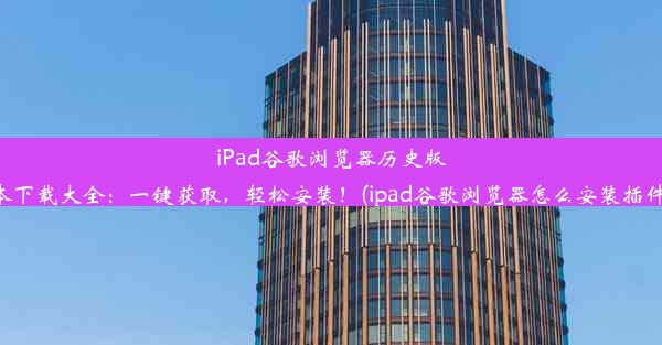 iPad谷歌浏览器历史版本下载大全：一键获取，轻松安装！(ipad谷歌浏览器怎么安装插件)