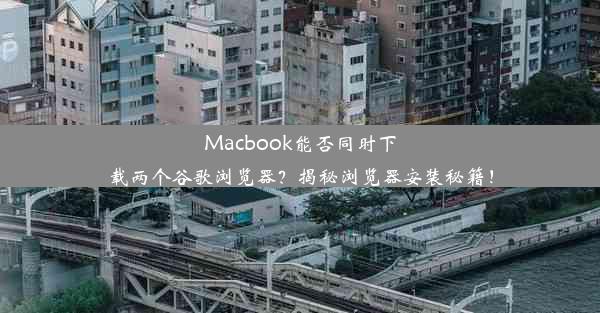 Macbook能否同时下载两个谷歌浏览器？揭秘浏览器安装秘籍！