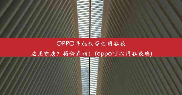 OPPO手机能否使用谷歌应用商店？揭秘真相！(oppo可以用谷歌嘛)