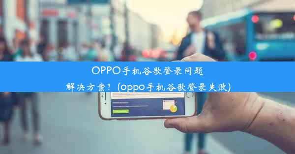 OPPO手机谷歌登录问题解决方案！(oppo手机谷歌登录失败)