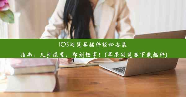 iOS浏览器插件轻松安装指南：几步设置，即刻畅享！(苹果浏览器下载插件)