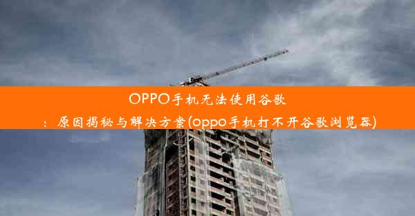 OPPO手机无法使用谷歌：原因揭秘与解决方案(oppo手机打不开谷歌浏览器)