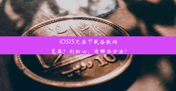 iOS15无法下载谷歌浏览器？别担心，有解决方法！