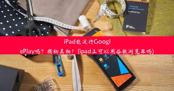 iPad能运行GooglePlay吗？揭秘真相！(ipad上可以用谷歌浏览器吗)