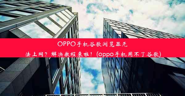 OPPO手机谷歌浏览器无法上网？解决教程来啦！(oppo手机用不了谷歌)